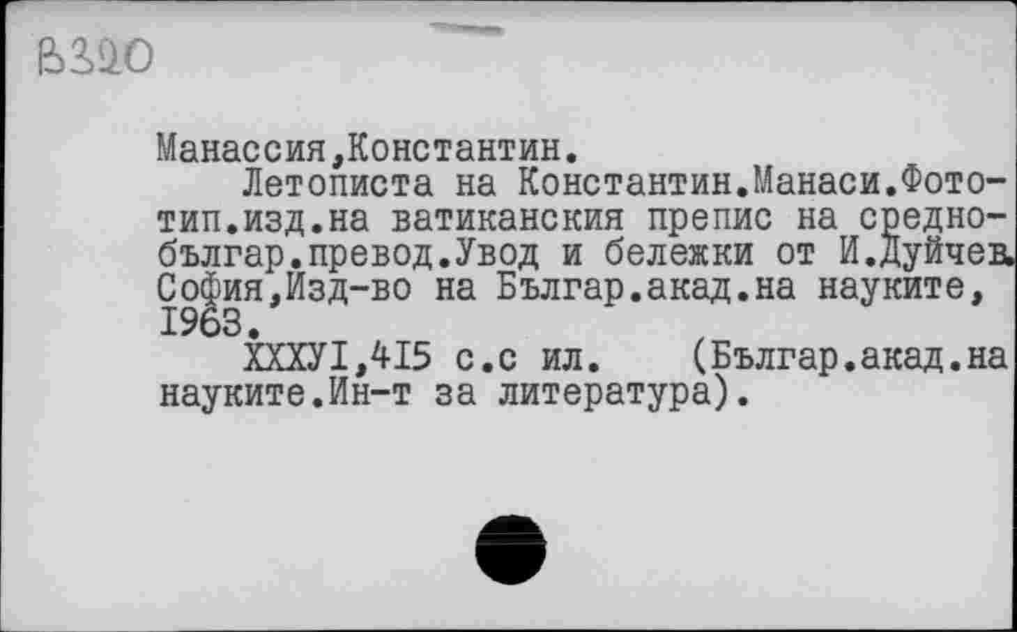 ﻿ß>3£0
Манассия,Константин.
Летописта на Константин.Манаси.Фототип, изд. на ватиканския препис на средно-българ.превод.Увод и бележки от И.дуйчев, София,Изд-во на Българ.акад.на науките, 1963.
ХХХУ1,415 с.с ил. (Българ.акад.на науките.Ин-т за литература).